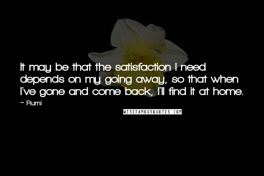 Rumi Quotes: It may be that the satisfaction I need depends on my going away, so that when I've gone and come back, I'll find it at home.