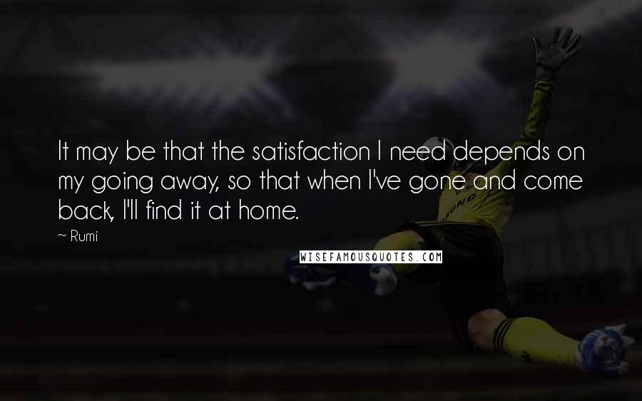 Rumi Quotes: It may be that the satisfaction I need depends on my going away, so that when I've gone and come back, I'll find it at home.