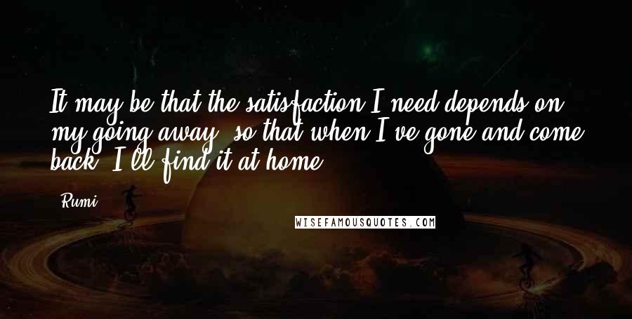 Rumi Quotes: It may be that the satisfaction I need depends on my going away, so that when I've gone and come back, I'll find it at home.