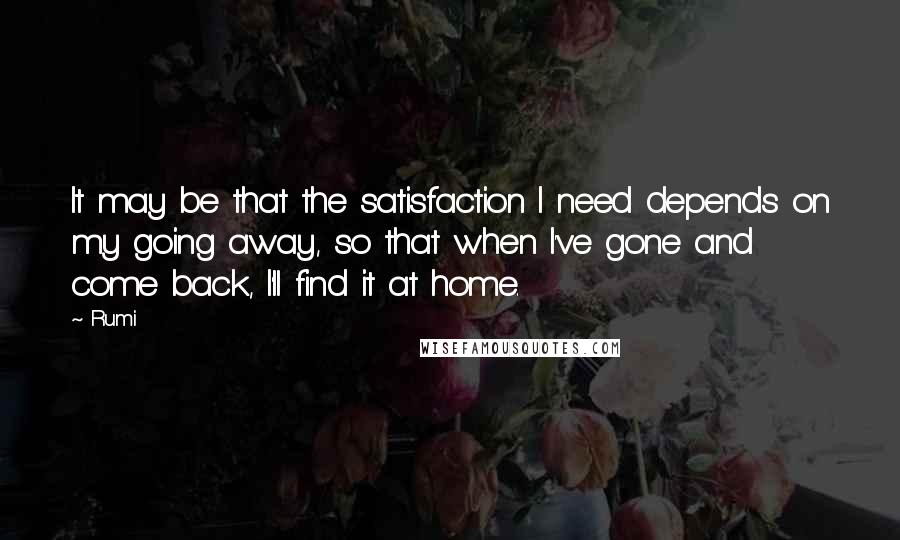 Rumi Quotes: It may be that the satisfaction I need depends on my going away, so that when I've gone and come back, I'll find it at home.