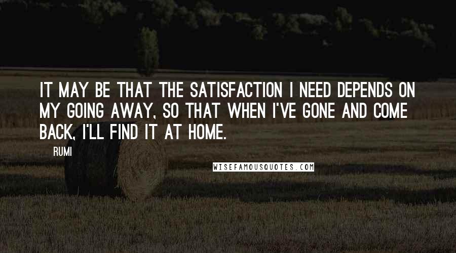 Rumi Quotes: It may be that the satisfaction I need depends on my going away, so that when I've gone and come back, I'll find it at home.