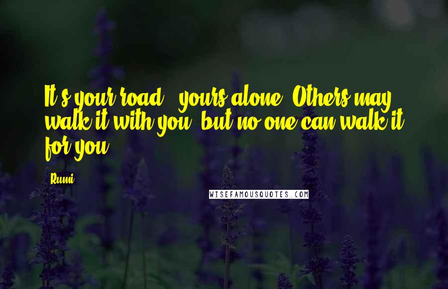 Rumi Quotes: It's your road & yours alone. Others may walk it with you, but no one can walk it for you