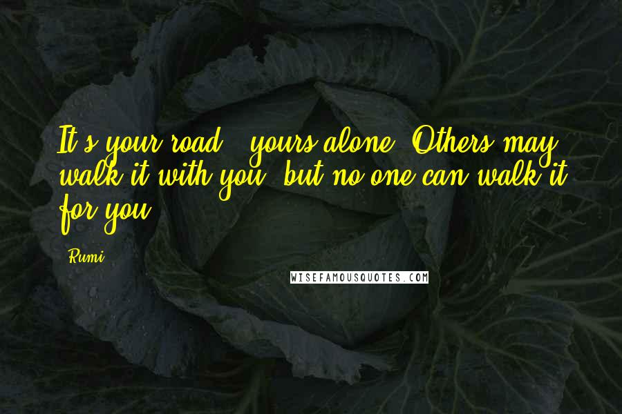 Rumi Quotes: It's your road & yours alone. Others may walk it with you, but no one can walk it for you