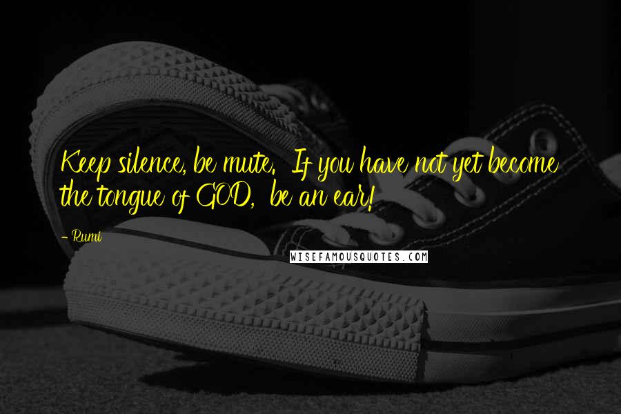 Rumi Quotes: Keep silence, be mute. If you have not yet become the tongue of GOD, be an ear!