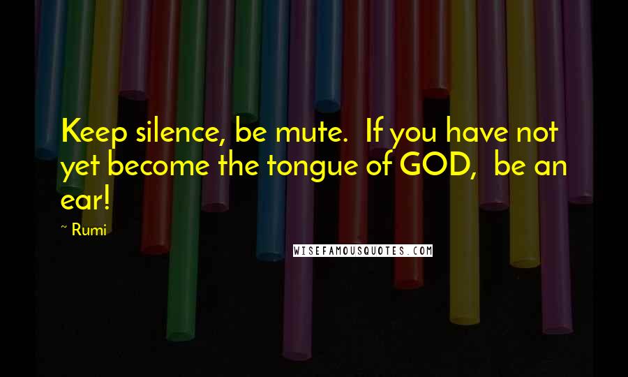 Rumi Quotes: Keep silence, be mute. If you have not yet become the tongue of GOD, be an ear!