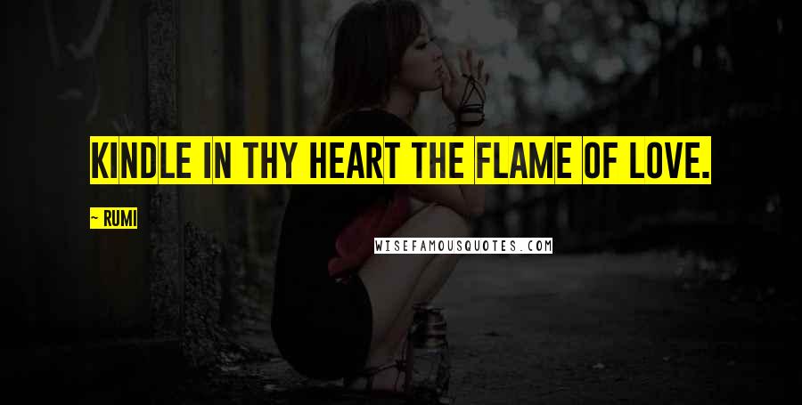 Rumi Quotes: Kindle in thy heart the flame of love.