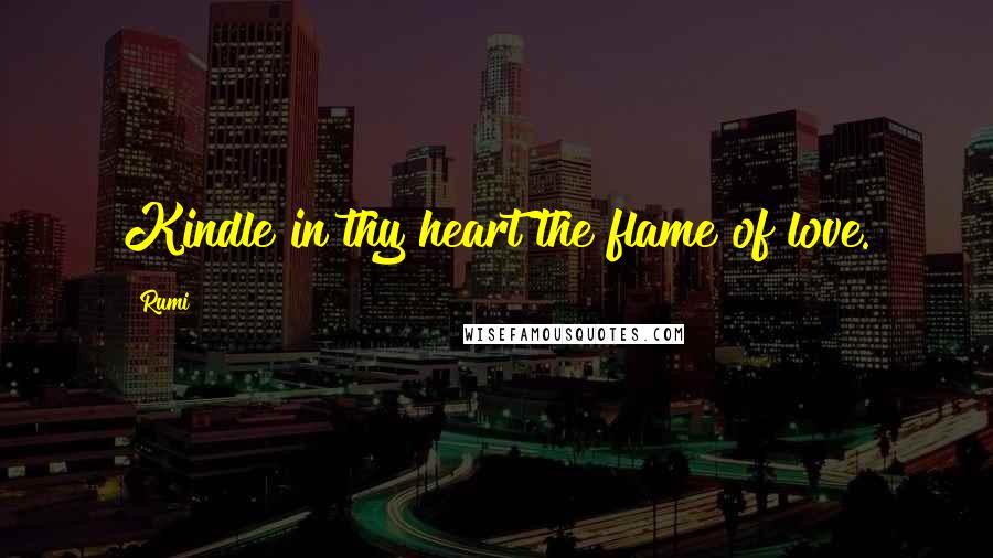 Rumi Quotes: Kindle in thy heart the flame of love.