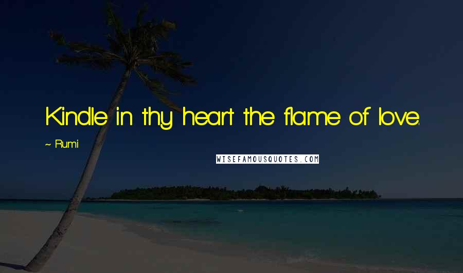 Rumi Quotes: Kindle in thy heart the flame of love.