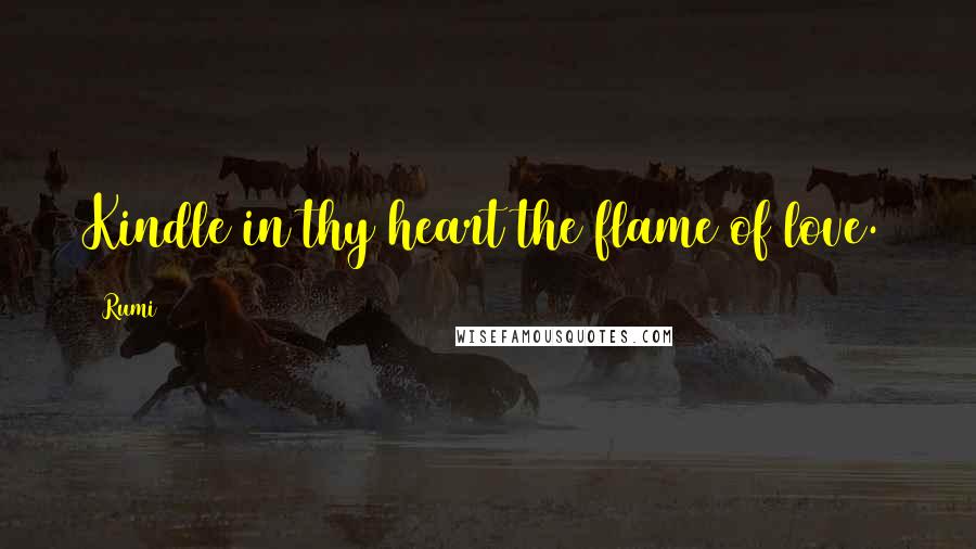 Rumi Quotes: Kindle in thy heart the flame of love.