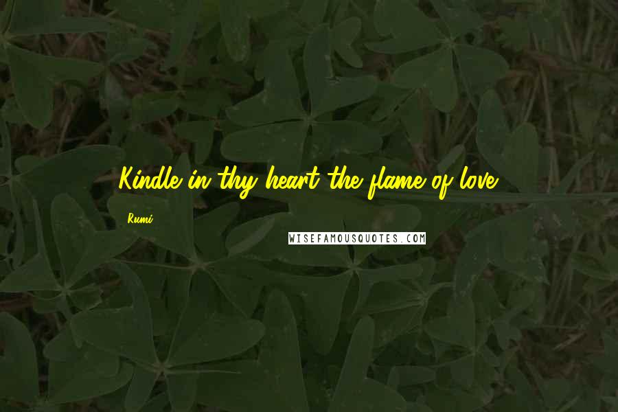 Rumi Quotes: Kindle in thy heart the flame of love.