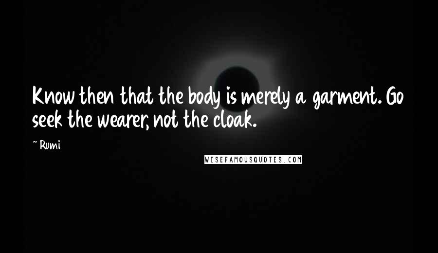 Rumi Quotes: Know then that the body is merely a garment. Go seek the wearer, not the cloak.