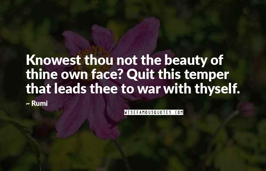 Rumi Quotes: Knowest thou not the beauty of thine own face? Quit this temper that leads thee to war with thyself.