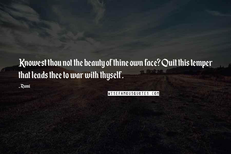 Rumi Quotes: Knowest thou not the beauty of thine own face? Quit this temper that leads thee to war with thyself.