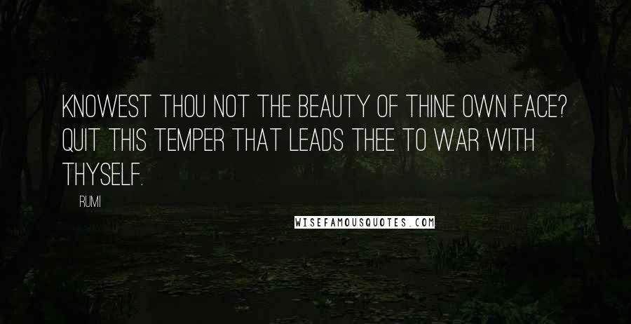 Rumi Quotes: Knowest thou not the beauty of thine own face? Quit this temper that leads thee to war with thyself.