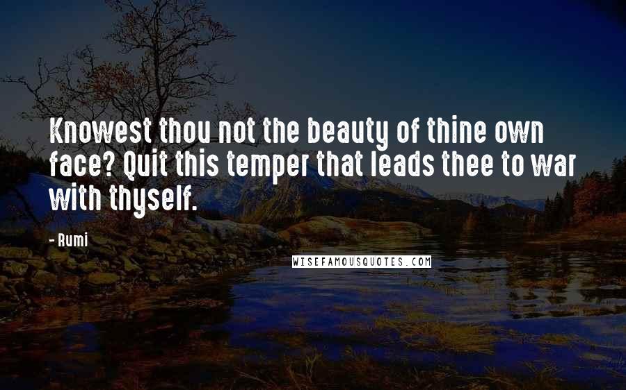Rumi Quotes: Knowest thou not the beauty of thine own face? Quit this temper that leads thee to war with thyself.