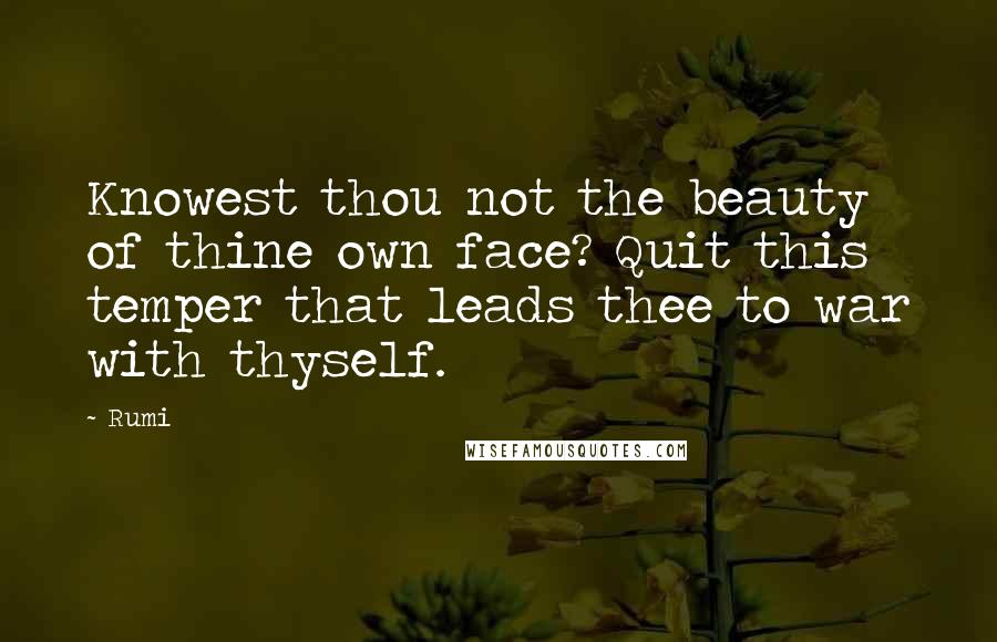 Rumi Quotes: Knowest thou not the beauty of thine own face? Quit this temper that leads thee to war with thyself.