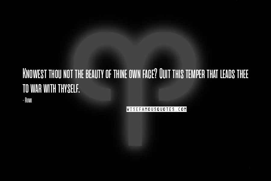 Rumi Quotes: Knowest thou not the beauty of thine own face? Quit this temper that leads thee to war with thyself.
