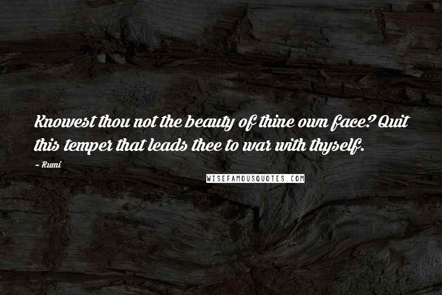 Rumi Quotes: Knowest thou not the beauty of thine own face? Quit this temper that leads thee to war with thyself.