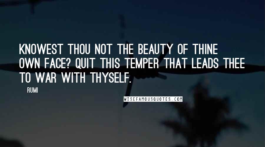 Rumi Quotes: Knowest thou not the beauty of thine own face? Quit this temper that leads thee to war with thyself.