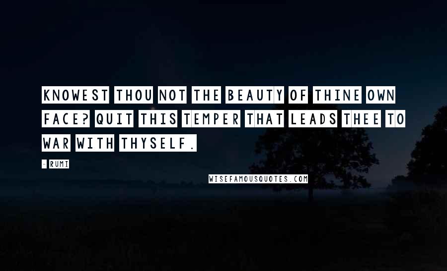 Rumi Quotes: Knowest thou not the beauty of thine own face? Quit this temper that leads thee to war with thyself.