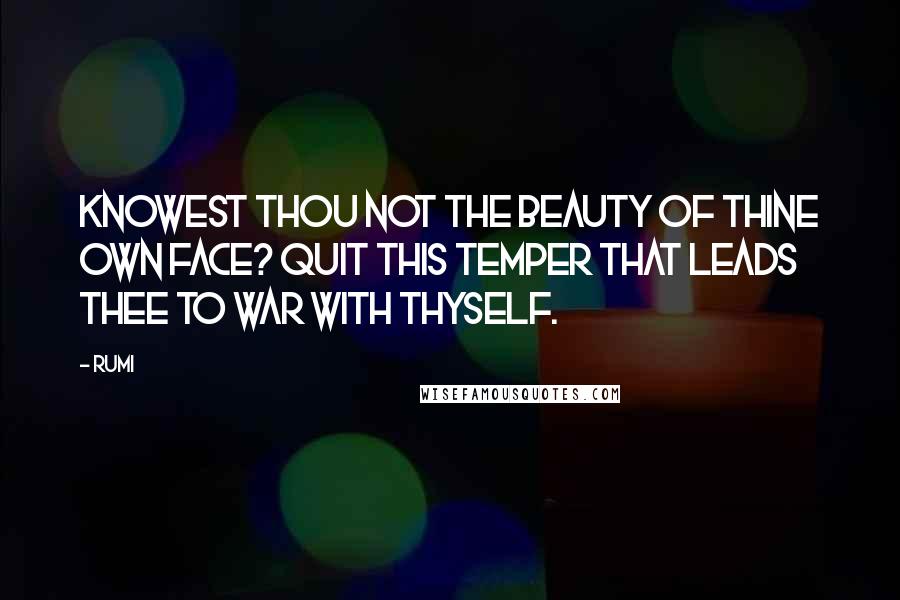 Rumi Quotes: Knowest thou not the beauty of thine own face? Quit this temper that leads thee to war with thyself.