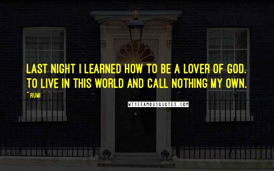 Rumi Quotes: Last night I learned how to be a lover of God. To live in this world and call nothing my own.