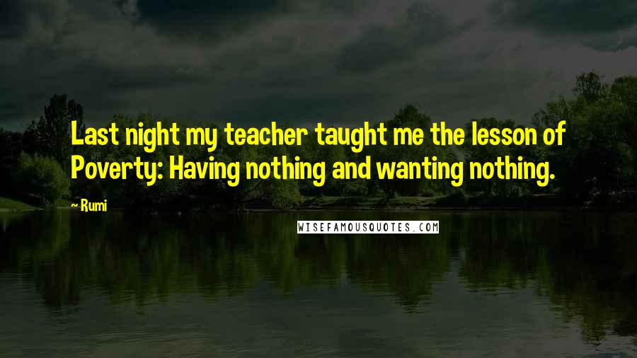 Rumi Quotes: Last night my teacher taught me the lesson of Poverty: Having nothing and wanting nothing.