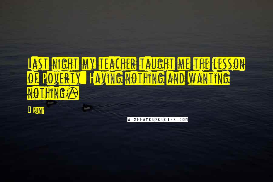Rumi Quotes: Last night my teacher taught me the lesson of Poverty: Having nothing and wanting nothing.