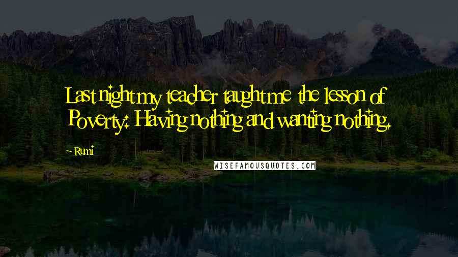 Rumi Quotes: Last night my teacher taught me the lesson of Poverty: Having nothing and wanting nothing.