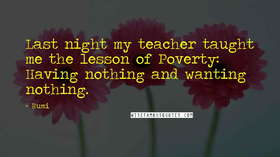 Rumi Quotes: Last night my teacher taught me the lesson of Poverty: Having nothing and wanting nothing.