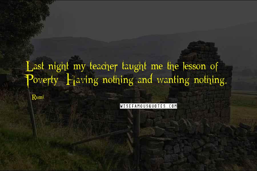 Rumi Quotes: Last night my teacher taught me the lesson of Poverty: Having nothing and wanting nothing.