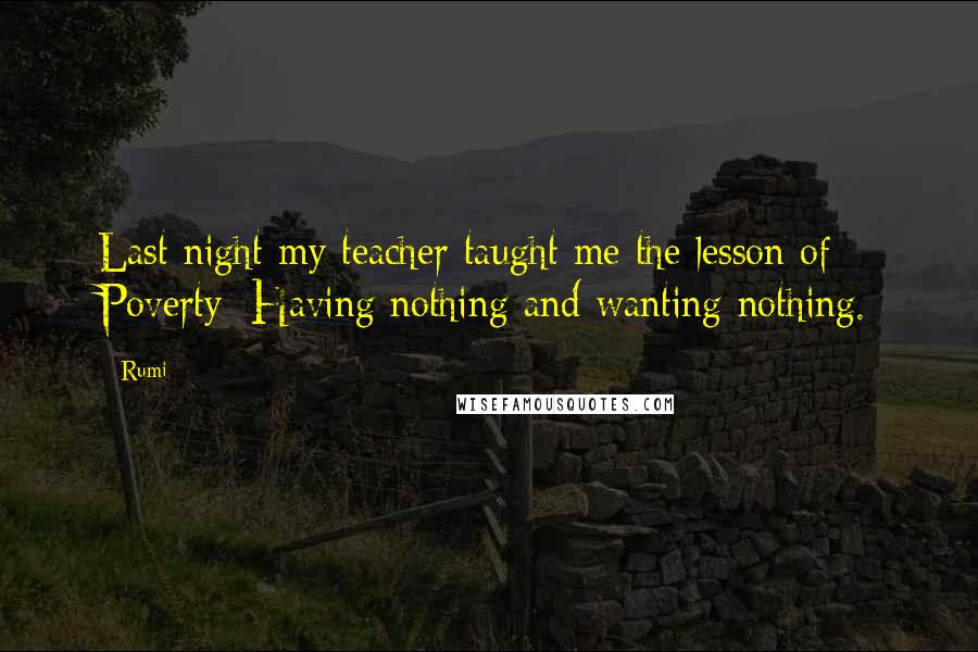 Rumi Quotes: Last night my teacher taught me the lesson of Poverty: Having nothing and wanting nothing.