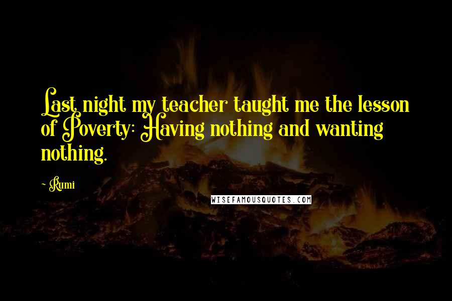 Rumi Quotes: Last night my teacher taught me the lesson of Poverty: Having nothing and wanting nothing.