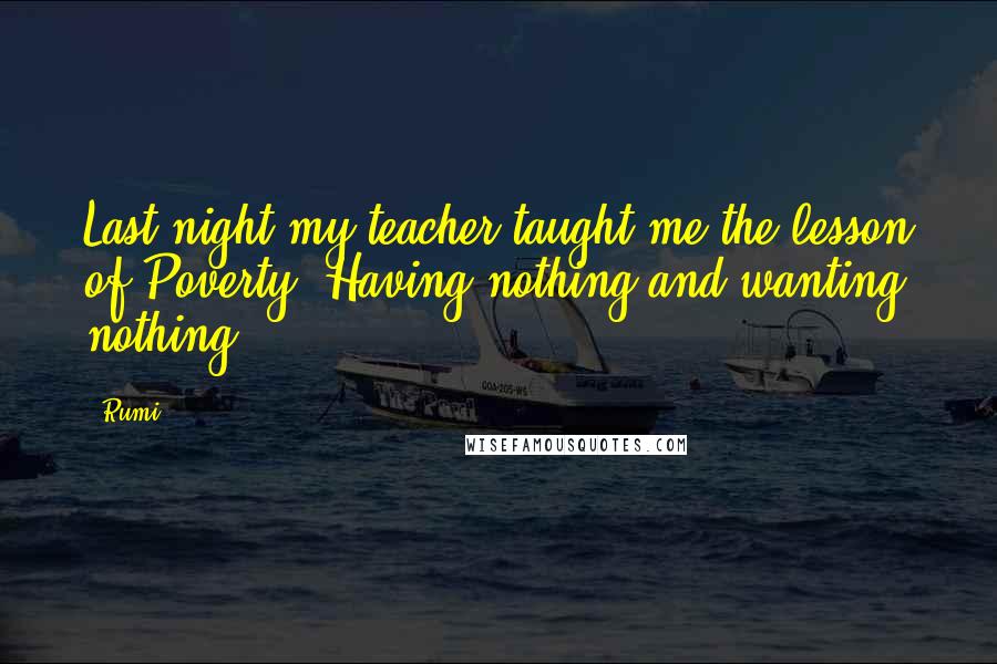 Rumi Quotes: Last night my teacher taught me the lesson of Poverty: Having nothing and wanting nothing.