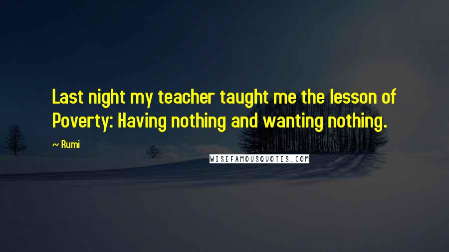 Rumi Quotes: Last night my teacher taught me the lesson of Poverty: Having nothing and wanting nothing.