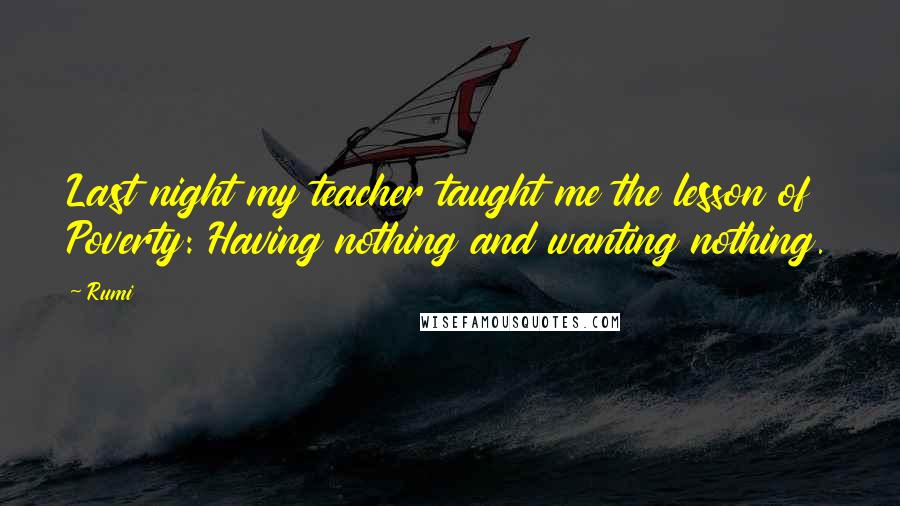 Rumi Quotes: Last night my teacher taught me the lesson of Poverty: Having nothing and wanting nothing.