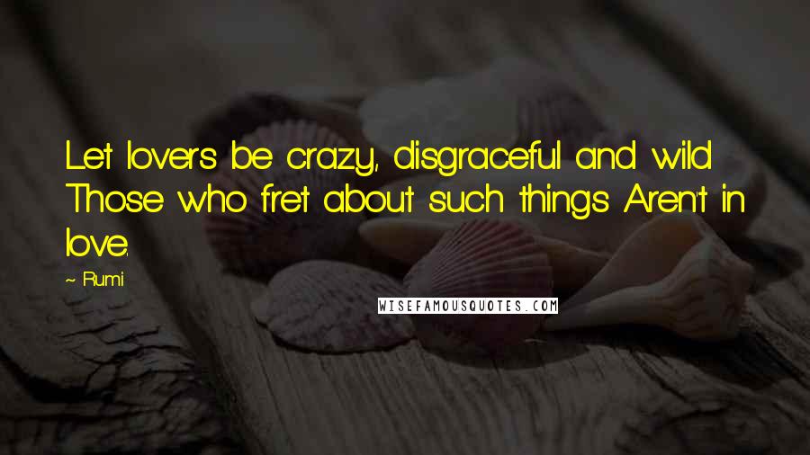 Rumi Quotes: Let lovers be crazy, disgraceful and wild Those who fret about such things Aren't in love.