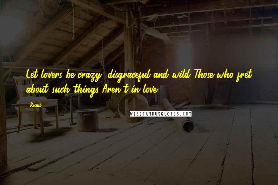 Rumi Quotes: Let lovers be crazy, disgraceful and wild Those who fret about such things Aren't in love.