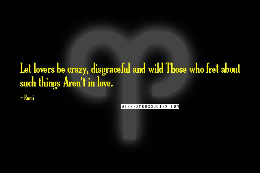 Rumi Quotes: Let lovers be crazy, disgraceful and wild Those who fret about such things Aren't in love.