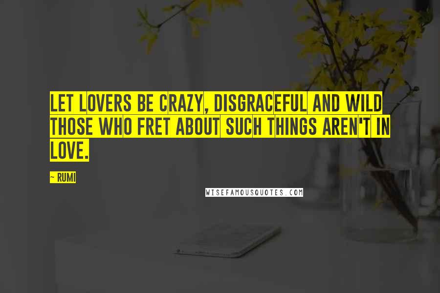 Rumi Quotes: Let lovers be crazy, disgraceful and wild Those who fret about such things Aren't in love.