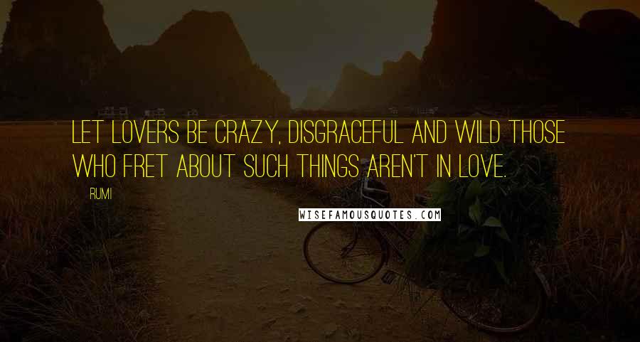 Rumi Quotes: Let lovers be crazy, disgraceful and wild Those who fret about such things Aren't in love.