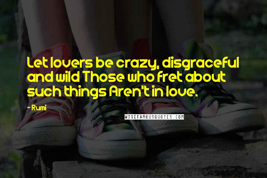 Rumi Quotes: Let lovers be crazy, disgraceful and wild Those who fret about such things Aren't in love.