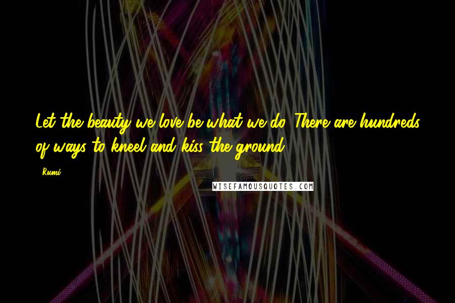 Rumi Quotes: Let the beauty we love be what we do. There are hundreds of ways to kneel and kiss the ground.