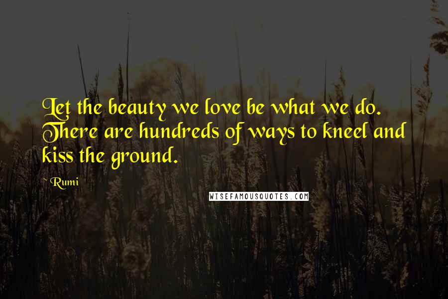 Rumi Quotes: Let the beauty we love be what we do. There are hundreds of ways to kneel and kiss the ground.