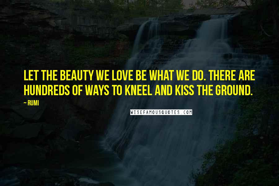 Rumi Quotes: Let the beauty we love be what we do. There are hundreds of ways to kneel and kiss the ground.