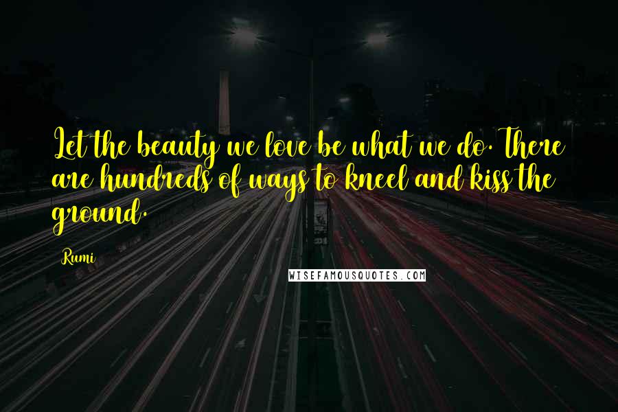 Rumi Quotes: Let the beauty we love be what we do. There are hundreds of ways to kneel and kiss the ground.