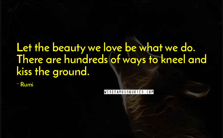 Rumi Quotes: Let the beauty we love be what we do. There are hundreds of ways to kneel and kiss the ground.