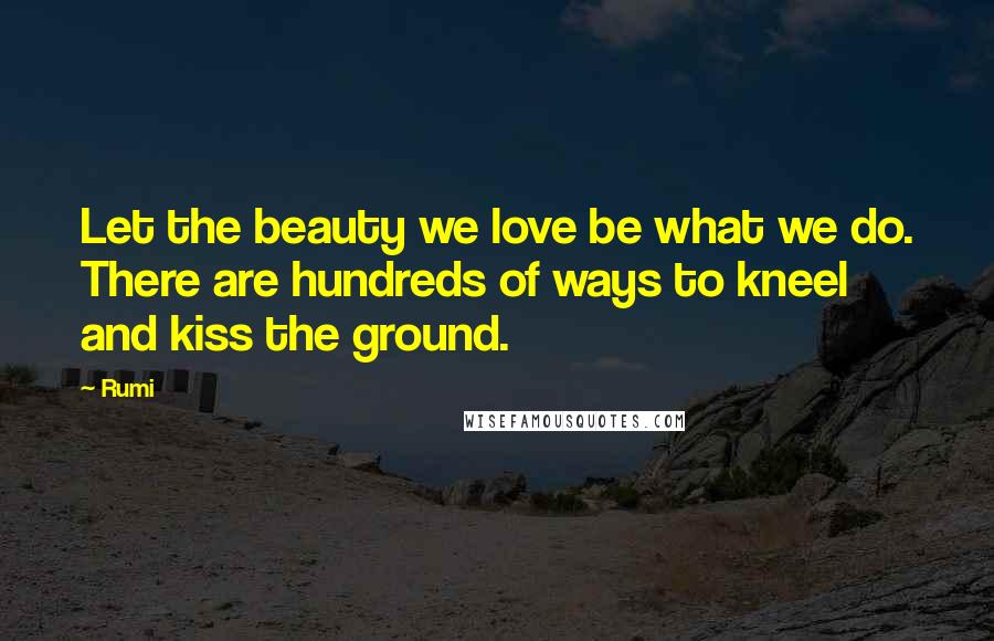 Rumi Quotes: Let the beauty we love be what we do. There are hundreds of ways to kneel and kiss the ground.