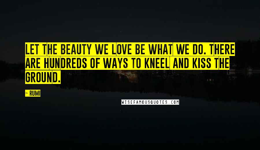 Rumi Quotes: Let the beauty we love be what we do. There are hundreds of ways to kneel and kiss the ground.