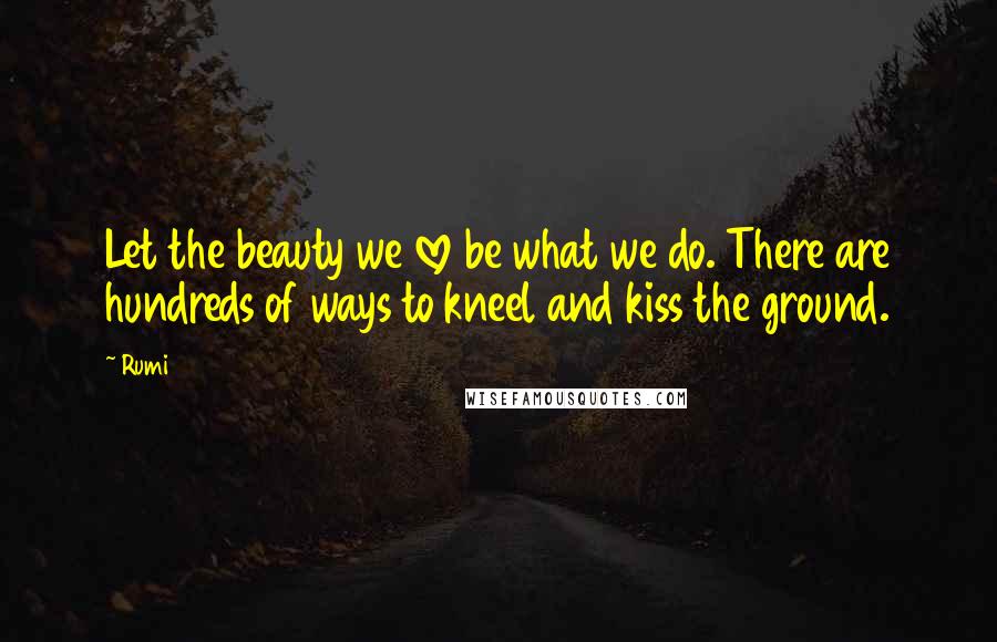 Rumi Quotes: Let the beauty we love be what we do. There are hundreds of ways to kneel and kiss the ground.